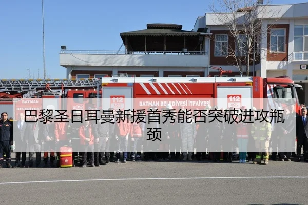 巴黎圣日耳曼新援首秀能否突破进攻瓶颈
